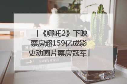 《哪吒2》下映 票房超159亿成影史动画片票房冠军