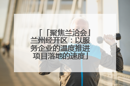 「聚焦兰洽会」兰州经开区：以服务企业的温度推进项目落地的速度