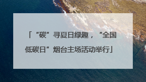 “碳”寻夏日绿趣，“全国低碳日”烟台主场活动举行
