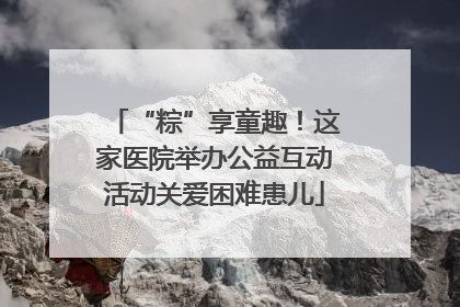 “粽”享童趣！这家医院举办公益互动活动关爱困难患儿