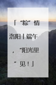 “粽”情洛阳丨端午，“阳光里”见！