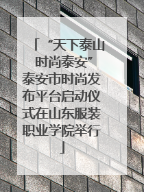 “天下泰山 时尚泰安”泰安市时尚发布平台启动仪式在山东服装职业学院举行