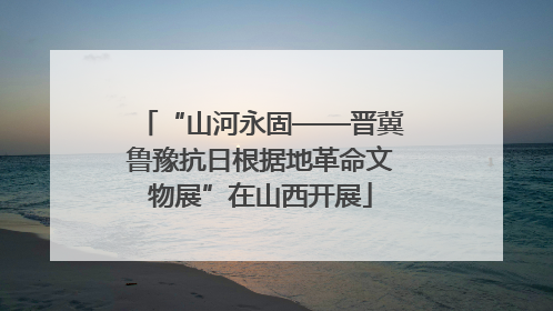 “山河永固——晋冀鲁豫抗日根据地革命文物展”在山西开展