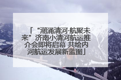 “潮涌清河·航聚未来”济南小清河航运推介会即将启幕 共绘内河航运发展新蓝图