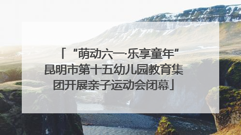 “萌动六一·乐享童年”昆明市第十五幼儿园教育集团开展亲子运动会闭幕
