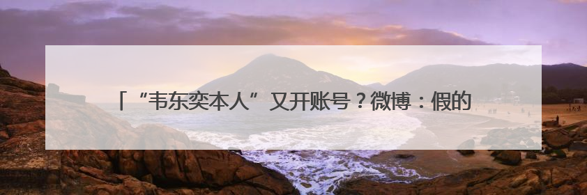“韦东奕本人”又开账号？微博：假的！甚至有企业申请“韦神”商标……