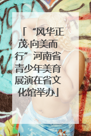 “风华正茂·向美而行”河南省青少年美育展演在省文化馆举办