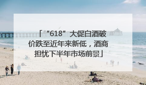 “618”大促白酒破价跌至近年来新低，酒商担忧下半年市场前景