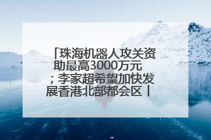 珠海机器人攻关资助最高3000万元；李家超希望加快发展香港北部都会区丨大湾区财经早参
