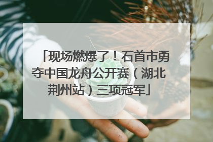 现场燃爆了！石首市勇夺中国龙舟公开赛（湖北荆州站）三项冠军