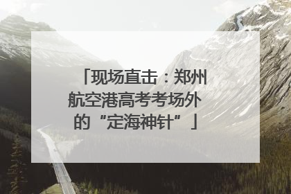 现场直击：郑州航空港高考考场外的“定海神针”