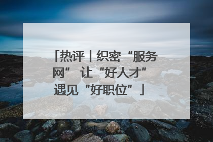 热评丨织密“服务网” 让“好人才”遇见“好职位”
