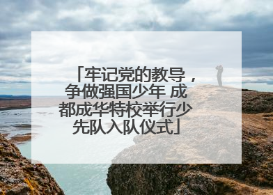 牢记党的教导，争做强国少年 成都成华特校举行少先队入队仪式