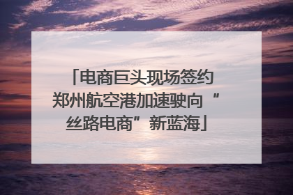 电商巨头现场签约 郑州航空港加速驶向“丝路电商”新蓝海