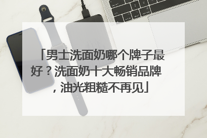 男士洗面奶哪个牌子最好？洗面奶十大畅销品牌，油光粗糙不再见