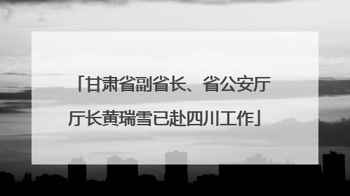 甘肃省副省长、省公安厅厅长黄瑞雪已赴四川工作
