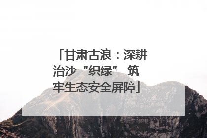 甘肃古浪：深耕治沙“织绿” 筑牢生态安全屏障