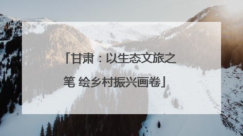 甘肃：以生态文旅之笔 绘乡村振兴画卷