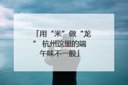 用“米”做“龙” 杭州这里的端午味不一般