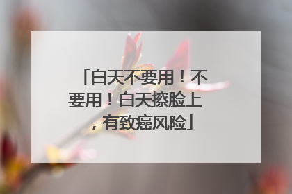 白天不要用！不要用！白天擦脸上，有致癌风险