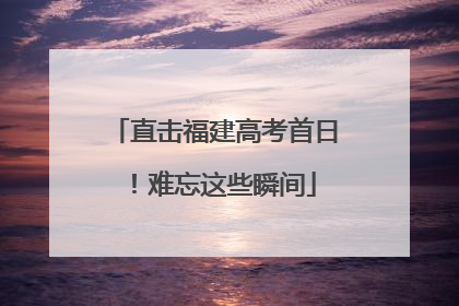 直击福建高考首日！难忘这些瞬间
