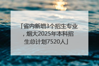 省内新增3个招生专业，烟大2025年本科招生总计划7520人