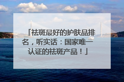 祛斑最好的护肤品排名，听实话：国家唯一认证的祛斑产品！