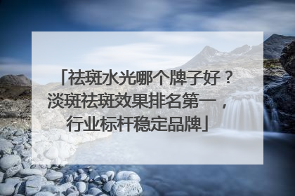 祛斑水光哪个牌子好？淡斑祛斑效果排名第一，行业标杆稳定品牌