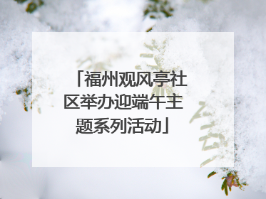 福州观风亭社区举办迎端午主题系列活动