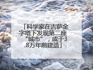 科学家在吉萨金字塔下发现第二座“城市”，或于3.8万年前建造