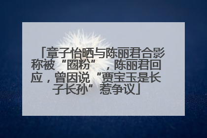章子怡晒与陈丽君合影称被“圈粉”，陈丽君回应，曾因说“贾宝玉是长子长孙”惹争议