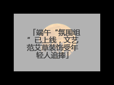 端午“氛围组”已上线，文艺范艾草装饰受年轻人追捧