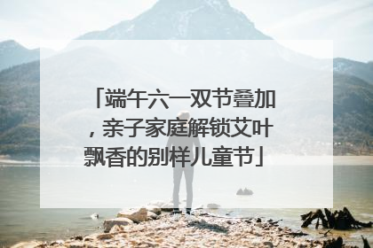 端午六一双节叠加，亲子家庭解锁艾叶飘香的别样儿童节