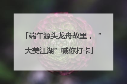 端午源头龙舟故里，“大美江湖”喊你打卡