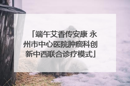 端午艾香传安康 永州市中心医院肿瘤科创新中西联合诊疗模式