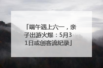端午遇上六一，亲子出游火爆：5月31日或创客流纪录