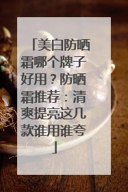 美白防晒霜哪个牌子好用？防晒霜推荐：清爽提亮这几款谁用谁夸