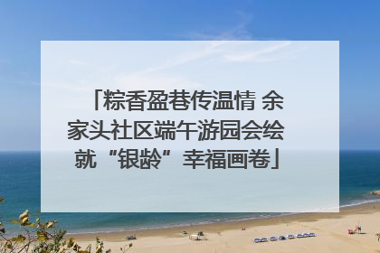 粽香盈巷传温情 余家头社区端午游园会绘就“银龄”幸福画卷