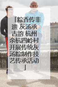 粽香传非遗 灰汤承古韵 杭州余杭四岭村开展传统灰汤粽制作技艺传承活动