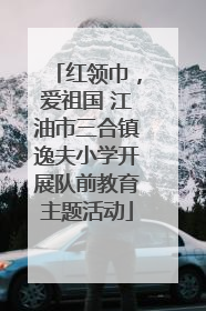 红领巾，爱祖国 江油市三合镇逸夫小学开展队前教育主题活动