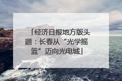 经济日报地方版头题：长春从“光学摇篮”迈向光电城