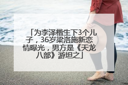 为李泽楷生下3个儿子，36岁梁洛施新恋情曝光，男方是《天龙八部》游坦之