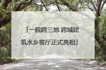 一院跨三地 跨域建筑水乡客厅正式亮相