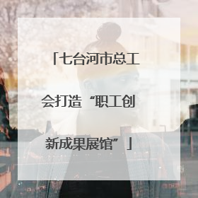 七台河市总工会打造“职工创新成果展馆”