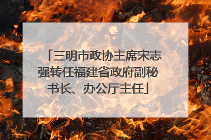 三明市政协主席宋志强转任福建省政府副秘书长、办公厅主任