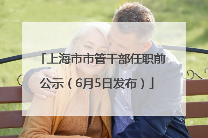 上海市市管干部任职前公示（6月5日发布）