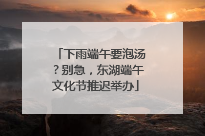 下雨端午要泡汤？别急，东湖端午文化节推迟举办