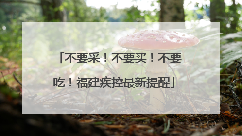不要采！不要买！不要吃！福建疾控最新提醒