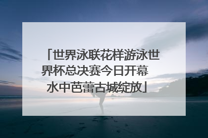 世界泳联花样游泳世界杯总决赛今日开幕 水中芭蕾古城绽放