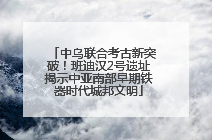 中乌联合考古新突破！班迪汉2号遗址揭示中亚南部早期铁器时代城邦文明
